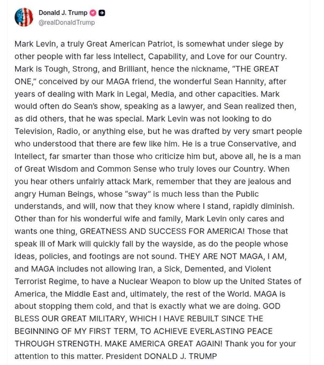 @Open Source Intel: Trump:
Mark Levin, a truly Great American Patriot, is somewhat under siege by other people with far less Intellect, Capability, and Love for our Country.
Mark is Tough, Strong, and Brilliant, hence