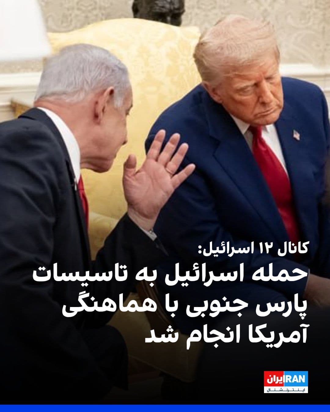 @ايران اينترنشنال: کانال ۱۲ اسرائیل گزارش داد حمله اسرائیل به میدان گازی پارس جنوبی ایران — بزرگترین میدان گازی جهان — کاملا با هماهنگی ایالات متحده انجام شده است.
کانال ۱۲ افزود هدف این عملیات ارسال پیامی از سوی دونال