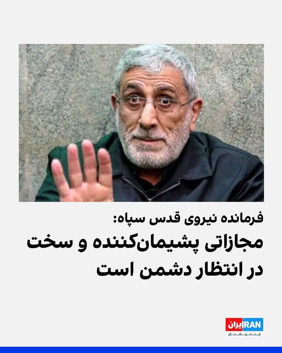 @ايران اينترنشنال: اسماعیل قاآنی، فرمانده نیروی قدس سپاه پاسداران در پیامی خطاب به گروههای نیابتی جمهوری اسلامی در منطقه، نوشت: «دشمن بداند که مجازات سخت و پشیمانکنندهای در انتظارش است.»
او افزود: «تاریخ اسرائیل پر ا