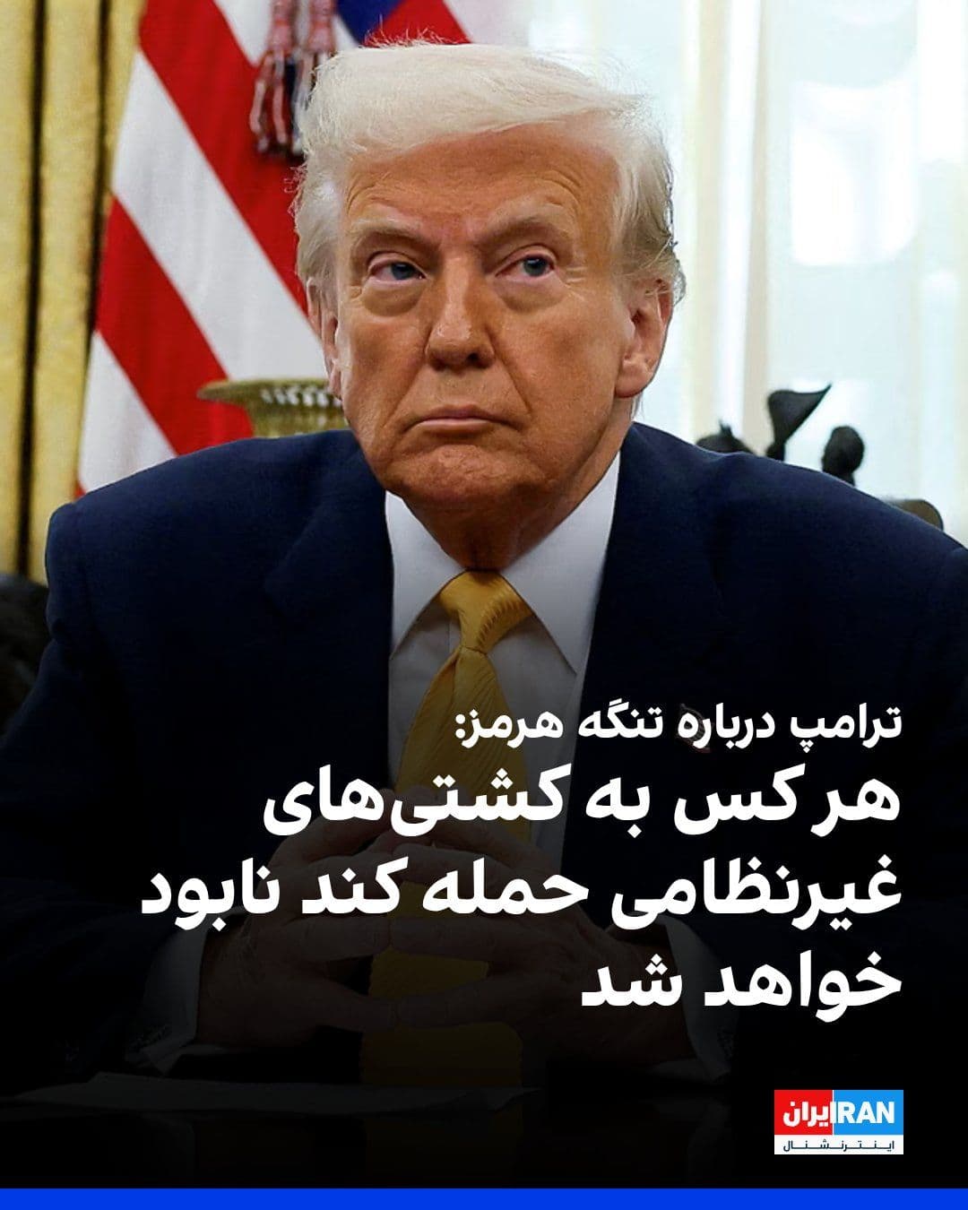 @ايران اينترنشنال: دونالد ترامپ در شبکه تروث سوشال نوشت ما شروع به نابود کردن مینهایی خواهیم کرد که جمهوری اسلامی در تنگه کار گذاشته است و هر کس که به سوی ما یا کشتیهای صلحآمیز شلیک کند، نابود خواهد شد.
ترامپ افزود