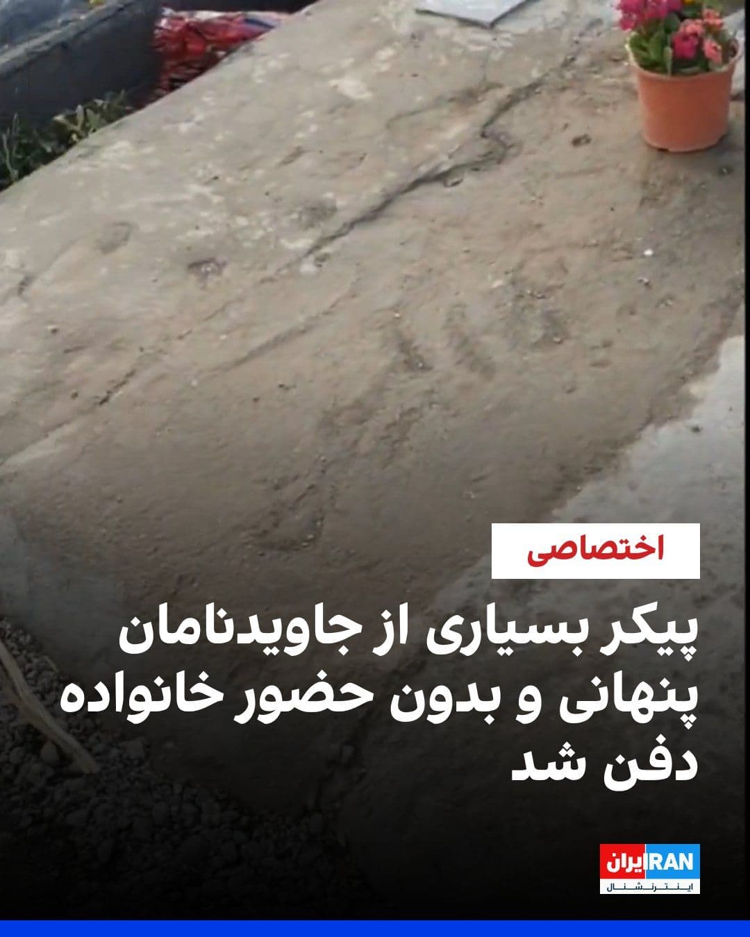 @ايران اينترنشنال: گزارشهای رسیده به ایراناینترنشنال حاکی از آن است که مزار شماری از جانباختگان اعتراضات، موسوم به «جاویدنامان»، پس از دفن و بهصورت پنهانی، در غیبت خانوادهها و خارج از روندهای معمول، با سیمان پوشاند