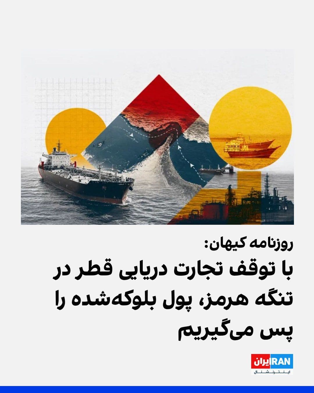 ایرانینترنشنال: روزنامه کیهان که زیر نظر نماینده رهبر جمهوری اسلامی منتشر میشود، نوشت: «بخشی از طلبمان فقط از قطر حدود هفت میلیارد دلار است. اگر ما از طریق اعمال کنترل بر تنگه هرمز، تجارت دریایی چنین کشوری را متوقف کنیم، آن مبلغ را به سرعت دریافت خواهیم کرد.»