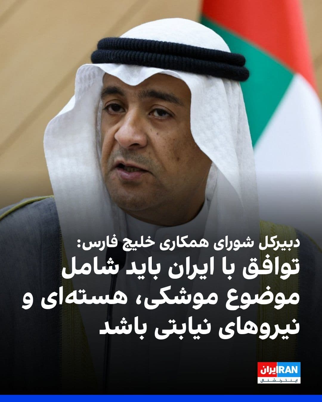 @ايران اينترنشنال: Jassim Mohammed Al-Budaiwi, Secretary-General of the Gulf Cooperation Council, stated that any comprehensive agreement with the Islamic Republic must include its nuclear program, ballistic missiles, a