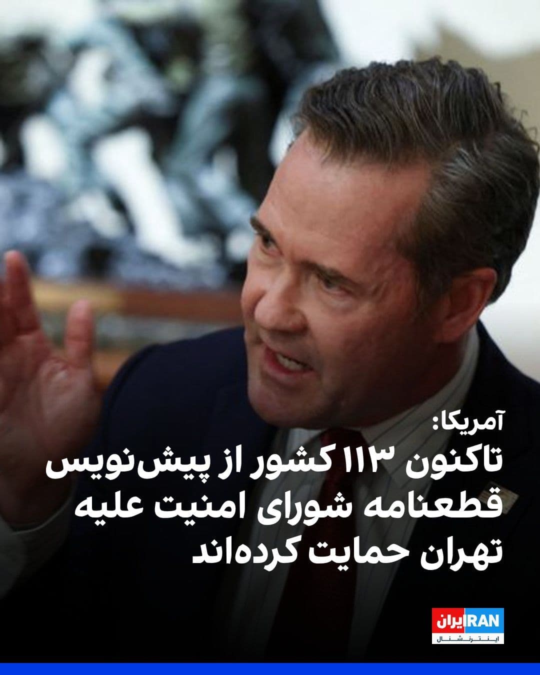 @ايران اينترنشنال: مایک والتز، سفیر آمریکا در سازمان ملل، با اشاره به حمایت ۱۱۳ کشور از پیشنویس قطعنامه شورای امنیت در محکومیت اقدامات جمهوری اسلامی، گفت تهران به دلیل اقدامات غیرقانونی خود، از جمله مینگذاری و اعمال ع