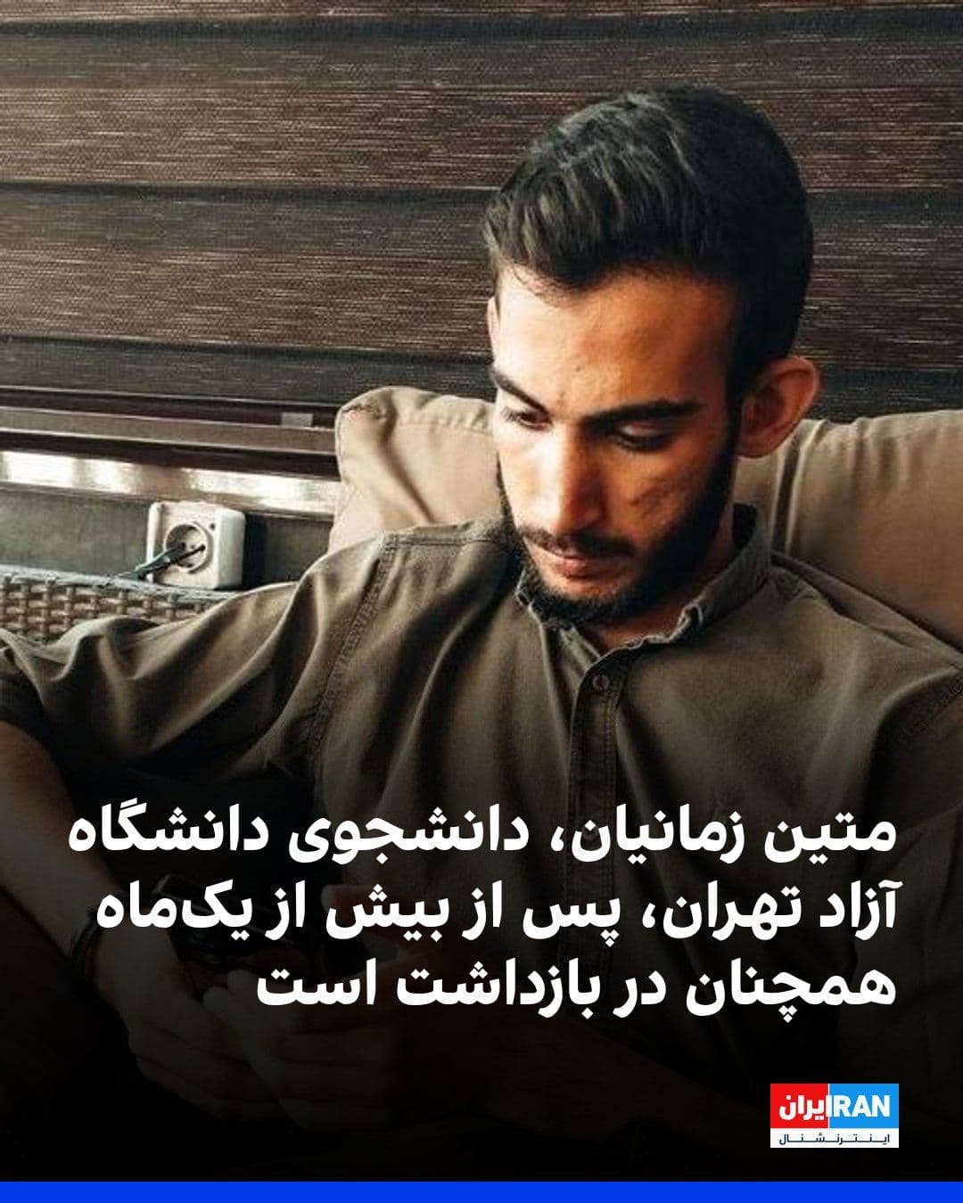 @ايران اينترنشنال: دانشجویان متحد گزارش داد متین زمانیان، دانشجوی کارشناسی علوم سیاسی دانشگاه آزاد تهران مرکز، با گذشت بیش از یکماه از بازداشت، در زندان تهران بزرگ نگهداری میشود.
بنا بر این گزارش متین زمانیان در طول