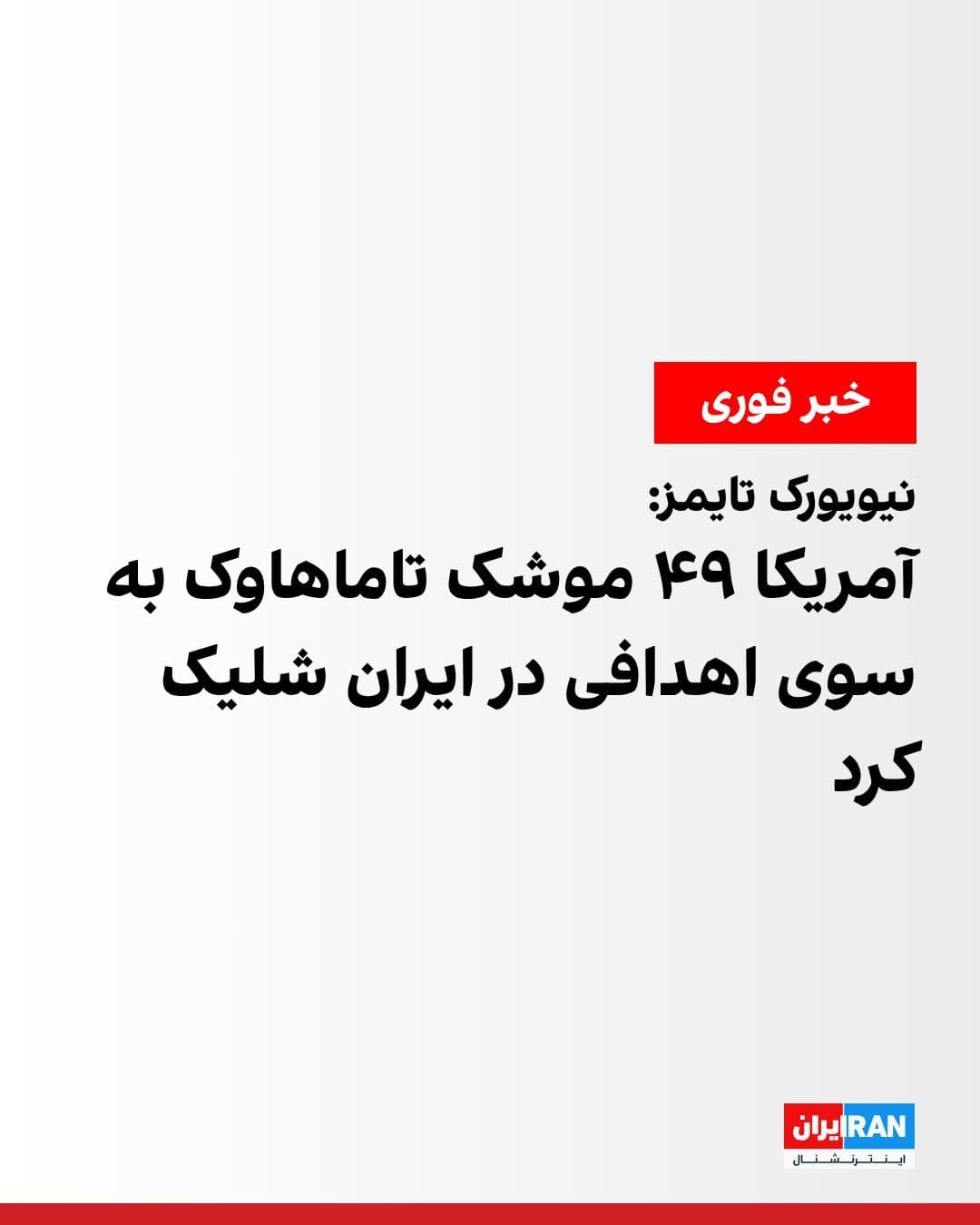 @ايران اينترنشنال: روزنامه نیویورک تایمز از قول خبرنگار فاکس در تل آویو گزارش داد که دونالد ترامپ، رییسجمهوری آمریکا، در تماس تلفنی با او گفته، در حملات اخیر، ایالات متحده ۴۹ موشک تاماهاوک به سوی اهدافی در ایران شلیک ک