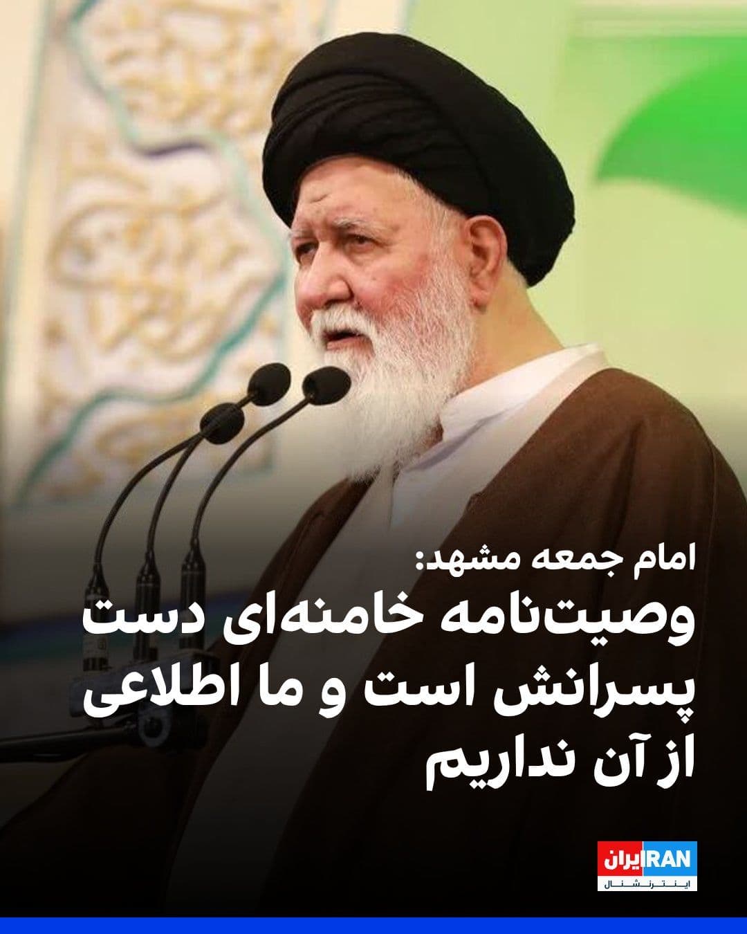 @ايران اينترنشنال: Ahmad Alam-ol-Hoda, the Friday prayer leader of Mashhad, said that we have no knowledge of Ali Khamenei's will, because it has not yet been announced and is with his sons and has not reached us.
In r