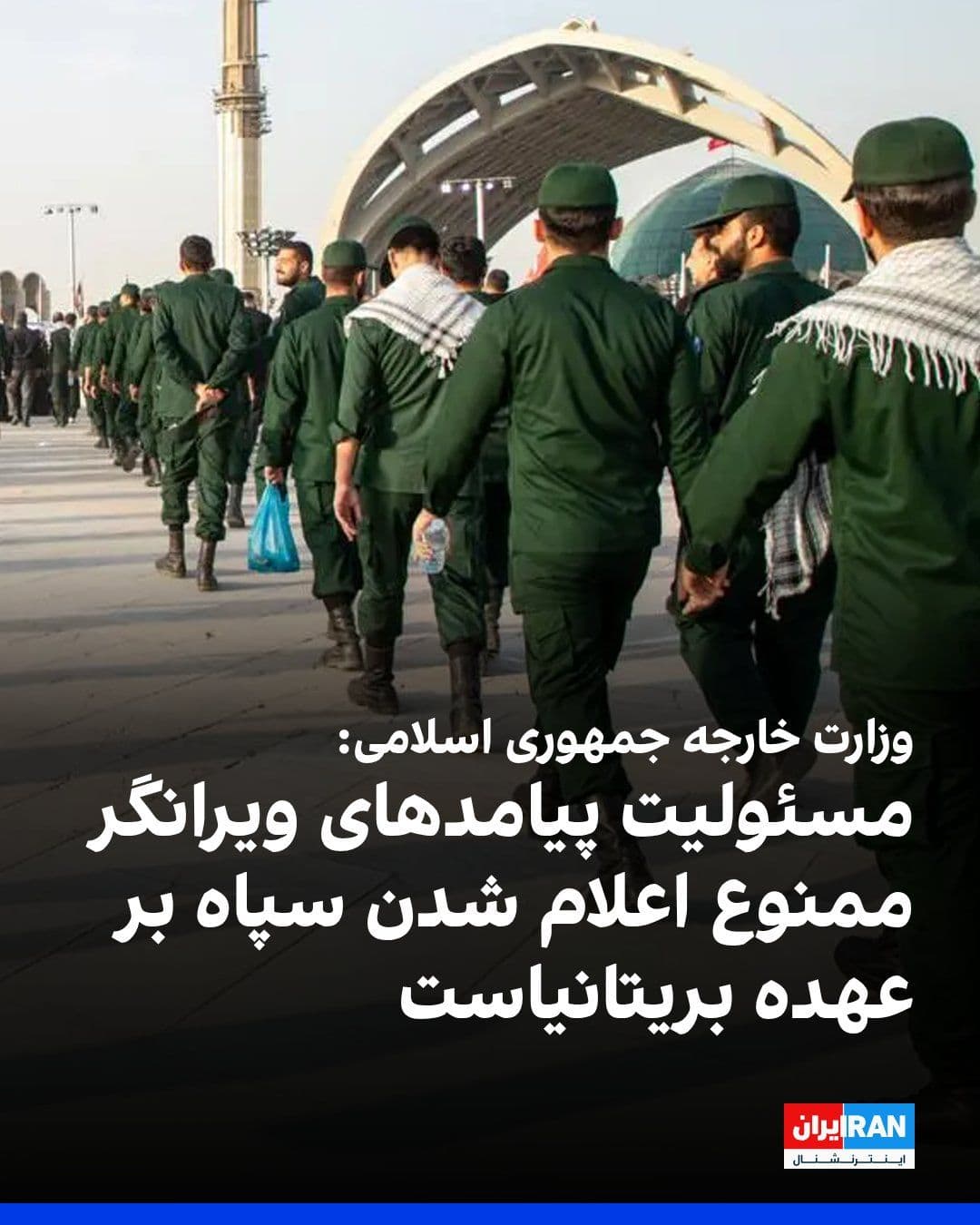 @ايران اينترنشنال: در پی قرار گرفتن سپاه پاسداران در فهرست گروههای ممنوعه از سوی دولت بریتانیا، وزارت خارجه جمهوری اسلامی اعلام کرد مسئولیت «عواقب و پیامدهای سیاسی، حقوقی و دیپلماتیک ویرانگر» این تصمیم بر عهده دولت بری