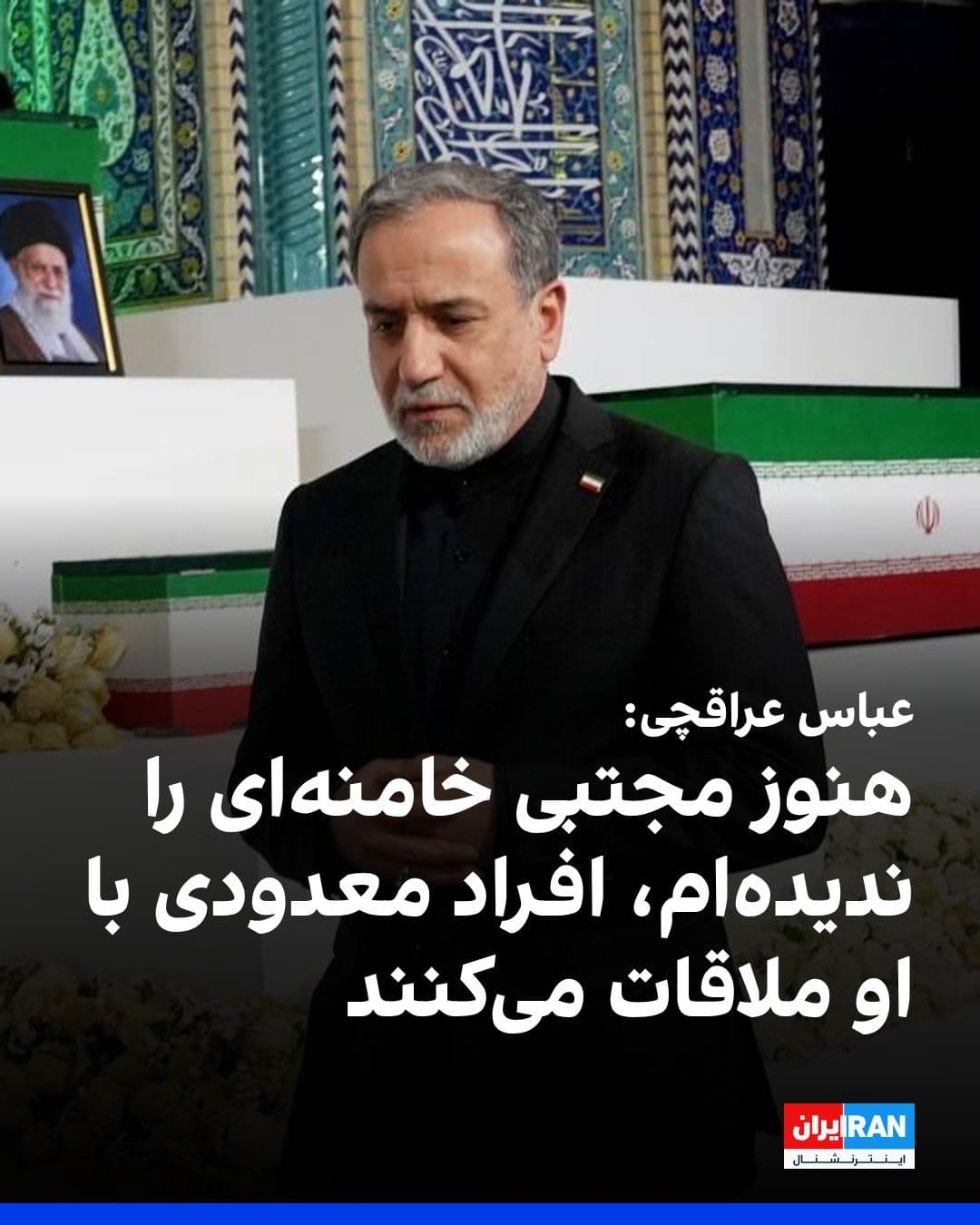 @ايران اينترنشنال: Abbas Araghchi, the Foreign Minister of the Islamic Republic, said in a video interview that during this period, I have not seen Mojtaba Khamenei, and only a few individuals have met with him.
In res